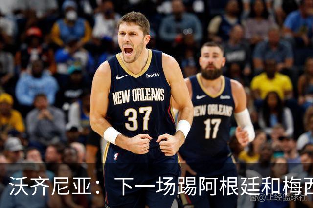 沃齐尼亚：下一场踢阿根廷和梅西是终极荣耀，出线那一刻我乐疯了